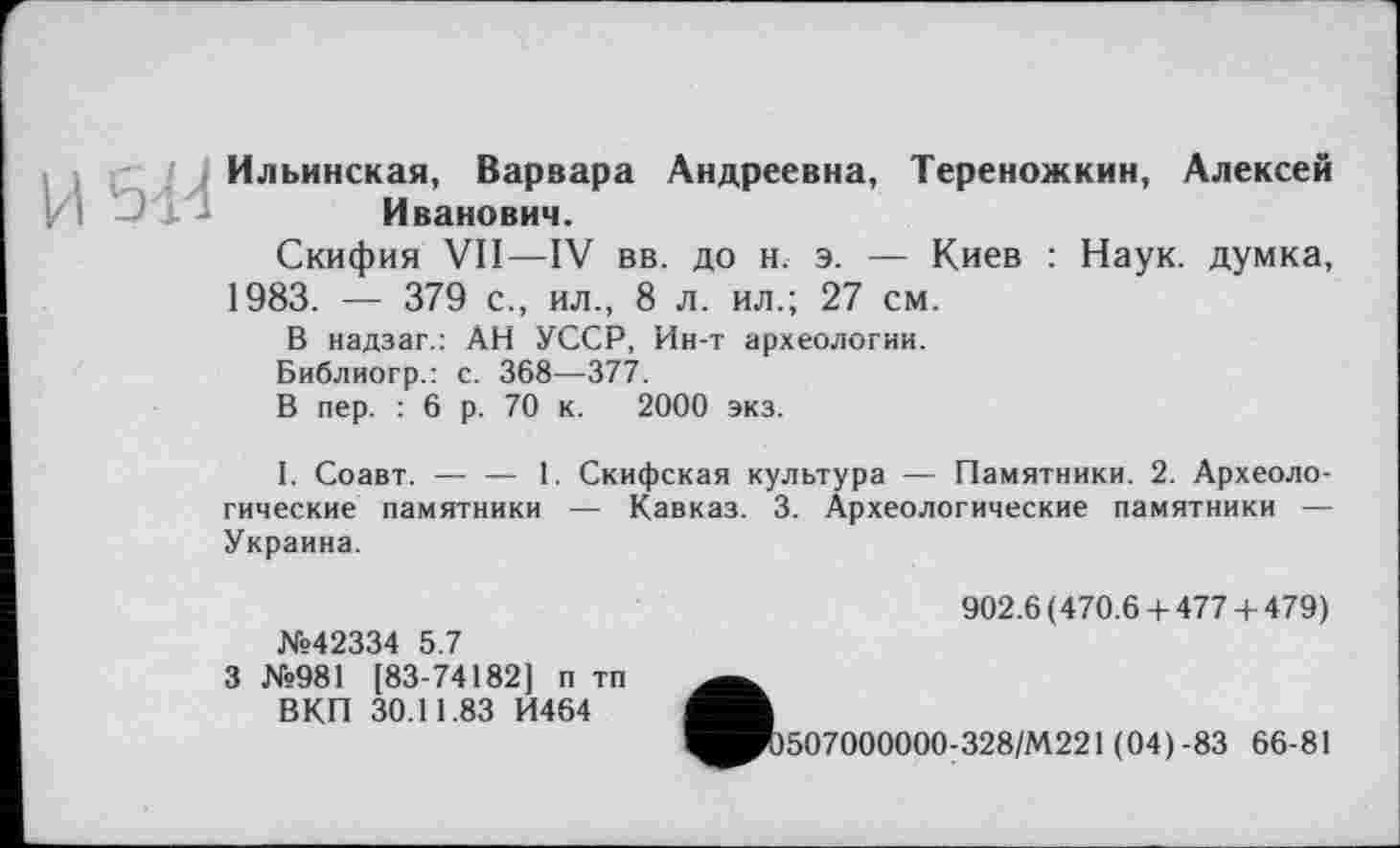 ﻿Ильинская, Варвара Андреевна, Тереножкин, Алексей Иванович.
Скифия VII—IV вв. до н. э. — Киев : Наук, думка, 1983. — 379 с., ил., 8 л. ил.; 27 см.
В надзаг.: АН УССР, Ин-т археологии.
Библиогр.: с. 368—377.
В пер. : 6 р. 70 к. 2000 экз.
I. Соавт. — — 1. Скифская культура — Памятники. 2. Археологические памятники — Кавказ. 3. Археологические памятники — Украина.
№42334 5.7
3 №981 [83-74182] п тп ВКП 30.11.83 И464
902.6(470.6 + 477 + 479)
507000000:328/М221 (04) -83 66-81